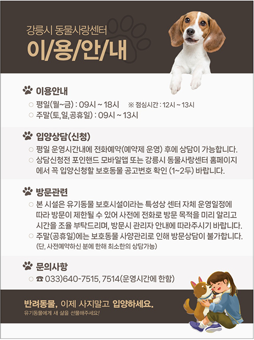 강릉시 동물사랑센터 이용안내
이용안내
- 평일(월~금) : 09시~18시 ※ 점심시간 : 12시~13시
- 주말(토, 일, 공휴일) : 09시~13시
입양상담(신청)
- 평일 운영시간내에 전화예약(예약제 운영) 후에 상담이 가능합ㄴ디ㅏ.
- 상담신청전 포인핸드 모바일앱 또는 강릉시 동물사랑센터 홈페이지에서
꼭 입양신청할 보호동물 공고번호 확인(1~2두)바랍니다.
방문관련
- 본 시설은 유기동물 보호시설이라는 특성상 센터 자체 운영일정에 따라 방문이 제한될 수 있어 사전에 전화로 방문 목적을 미리 알리고 시간을 조육 부탁드리며, 방문시 관리자 안내에 따라주시기 바랍니다.
- 주말(공휴일)에는 보호동물 사양관리로 인해 방문상담이 불가합니다.
(단, 사전예약하신 분에 한해 최소한의 상담가능 )
문의사항
- 033)640-7515, 7514 (운영시간에 한함)
반려동물, 이제 사지말고 입하세요.
유기동물에게 새 삶을 선물해주세요!