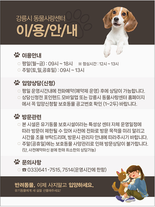 강릉시 동물사랑센터 이용안내
이용안내
- 평일(월~금) : 09시~18시 ※ 점심시간 : 12시~13시
- 주말(토, 일, 공휴일) : 09시~13시
입양상담(신청)
- 평일 운영시간내에 전화예약(예약제 운영) 후에 상담이 가능합ㄴ디ㅏ.
- 상담신청전 포인핸드 모바일앱 또는 강릉시 동물사랑센터 홈페이지에서
꼭 입양신청할 보호동물 공고번호 확인(1~2두)바랍니다.
방문관련
- 본 시설은 유기동물 보호시설이라는 특성상 센터 자체 운영일정에 따라 방문이 제한될 수 있어 사전에 전화로 방문 목적을 미리 알리고 시간을 조육 부탁드리며, 방문시 관리자 안내에 따라주시기 바랍니다.
- 주말(공휴일)에는 보호동물 사양관리로 인해 방문상담이 불가합니다.
(단, 사전예약하신 분에 한해 최소한의 상담가능 )
문의사항
- 033)641-7515, 7514 (운영시간에 한함)
반려동물, 이제 사지말고 입하세요.
유기동물에게 새 삶을 선물해주세요!